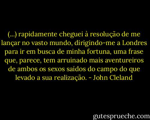 (...) rapidamente cheguei à resolução de me lançar no vasto mundo, dirigindo-me a Londres para ir em busca de minha fortuna, uma frase que, parece, tem arruinado mais aventureiros de ambos os sexos saídos do campo do que levado a sua realização. - John Cleland