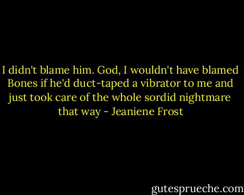 I didn't blame him. God, I wouldn't have blamed Bones if he'd duct-taped a vibrator to me and just took care of the whole sordid nightmare that way - Jeaniene Frost
