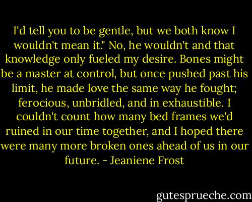 I'd tell you to be gentle, but we both know I wouldn't mean it."<br />No, he wouldn't and that knowledge only fueled my desire. Bones might be a master at control, but once pushed past his limit, he made love the same way he fought; ferocious, unbridled, and in exhaustible. I couldn't count how many bed frames we'd ruined in our time together, and I hoped there were many more broken ones ahead of us in our future. - Jeaniene Frost