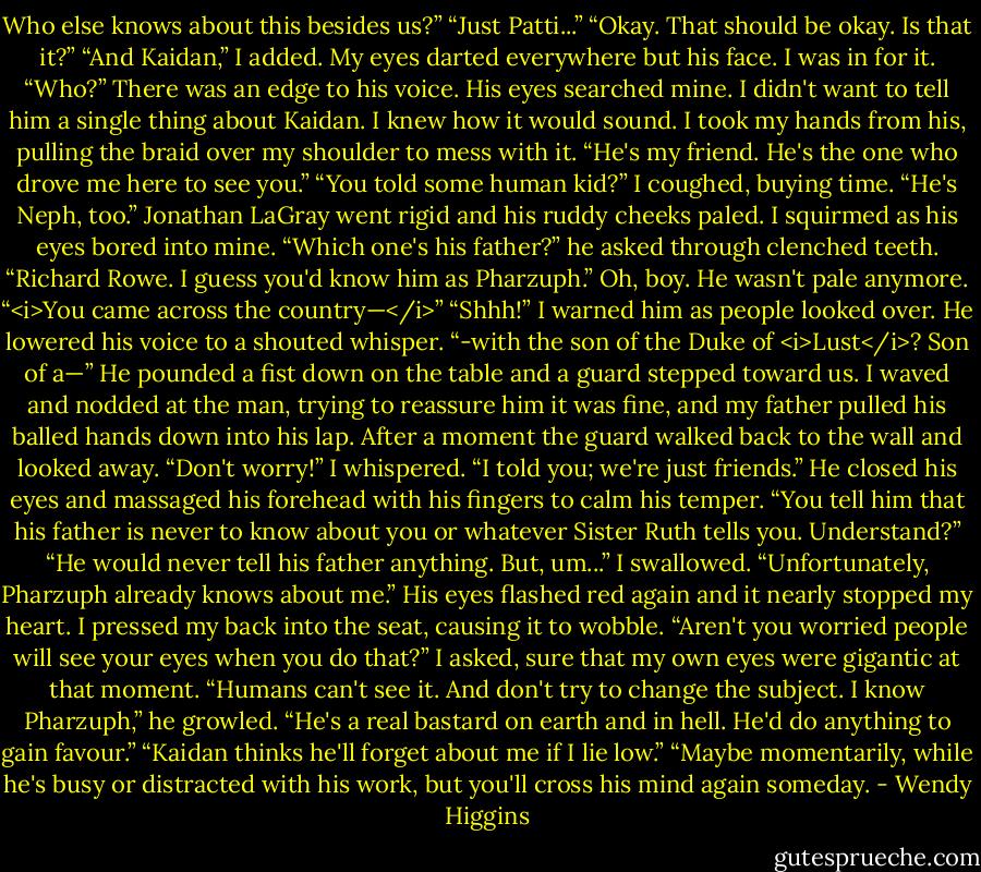 Who else knows about this besides us?”<br />“Just Patti...”<br />“Okay. That should be okay. Is that it?”<br />“And Kaidan,” I added. My eyes darted everywhere but his face. I was in for it.<br />“Who?” There was an edge to his voice.<br />His eyes searched mine. I didn't want to tell him a single thing about Kaidan. I knew how it would sound. I took my hands from his, pulling the braid over my shoulder to mess with it.<br />“He's my friend. He's the one who drove me here to see you.”<br />“You told some human kid?”<br />I coughed, buying time. “He's Neph, too.”<br />Jonathan LaGray went rigid and his ruddy cheeks paled. I squirmed as his eyes bored into mine.<br />“Which one's his father?” he asked through clenched teeth.<br />“Richard Rowe. I guess you'd know him as Pharzuph.”<br />Oh, boy. He wasn't pale anymore.<br />“<i>You came across the country—</i>”<br />“Shhh!” I warned him as people looked over. He lowered his voice to a shouted whisper.<br />“-with the son of the Duke of <i>Lust</i>? Son of a—”<br />He pounded a fist down on the table and a guard stepped toward us. I waved and nodded at the man, trying to reassure him it was fine, and my father pulled his balled hands down into his lap. After a moment the guard walked back to the wall and looked away.<br />“Don't worry!” I whispered. “I told you; we're just friends.”<br />He closed his eyes and massaged his forehead with his fingers to calm his temper.<br />“You tell him that his father is never to know about you or whatever Sister Ruth tells you. Understand?”<br />“He would never tell his father anything. But, um...” I swallowed. “Unfortunately, Pharzuph already knows about me.”<br />His eyes flashed red again and it nearly stopped my heart. I pressed my back into the seat, causing it to wobble.<br />“Aren't you worried people will see your eyes when you do that?” I asked, sure that my own eyes were gigantic at that moment.<br />“Humans can't see it. And don't try to change the subject. I know Pharzuph,” he growled. “He's a real bastard on earth and in hell. He'd do anything to gain favour.”<br />“Kaidan thinks he'll forget about me if I lie low.”<br />“Maybe momentarily, while he's busy or distracted with his work, but you'll cross his mind again someday. - Wendy Higgins