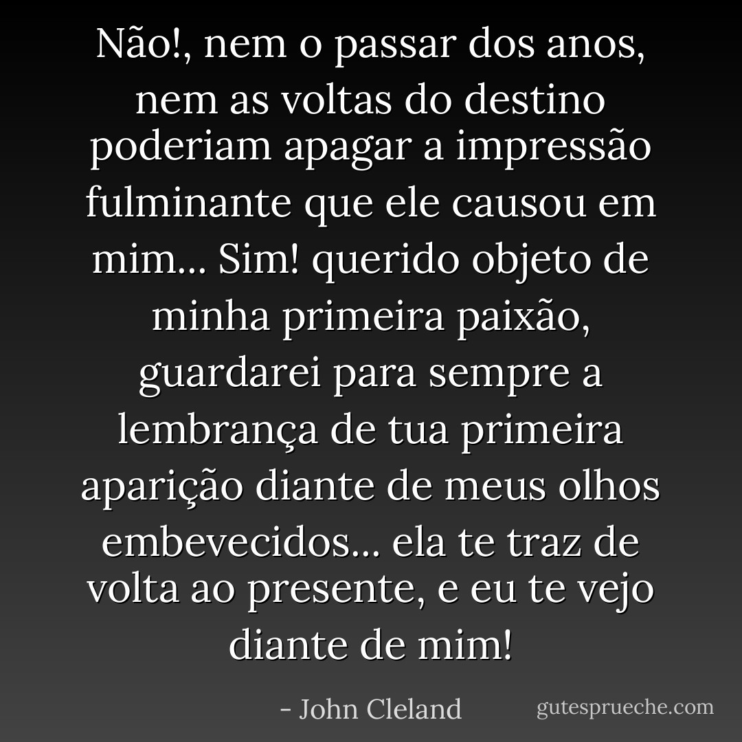 Não!, nem o passar dos anos, nem as voltas do destino poderiam apagar a impressão fulminante que ele causou em mim... Sim! querido objeto de minha primeira paixão, guardarei para sempre a lembrança de tua primeira aparição diante de meus olhos embevecidos... ela te traz de volta ao presente, e eu te vejo diante de mim! - John Cleland