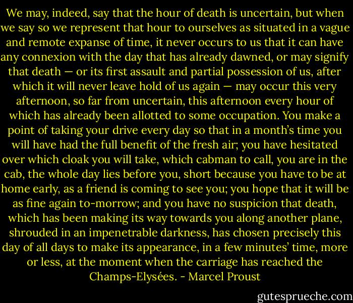 We may, indeed, say that the hour of death is uncertain, but when we say so we represent that hour to ourselves as situated in a vague and remote expanse of time, it never occurs to us that it can have any connexion with the day that has already dawned, or may signify that death — or its first assault and partial possession of us, after which it will never leave hold of us again — may occur this very afternoon, so far from uncertain, this afternoon every hour of which has already been allotted to some occupation. You make a point of taking your drive every day so that in a month’s time you will have had the full benefit of the fresh air; you have hesitated over which cloak you will take, which cabman to call, you are in the cab, the whole day lies before you, short because you have to be at home early, as a friend is coming to see you; you hope that it will be as fine again to-morrow; and you have no suspicion that death, which has been making its way towards you along another plane, shrouded in an impenetrable darkness, has chosen precisely this day of all days to make its appearance, in a few minutes’ time, more or less, at the moment when the carriage has reached the Champs-Elysées. - Marcel Proust