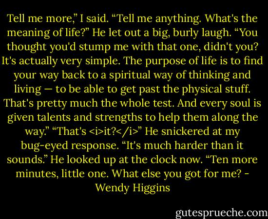 Tell me more,” I said. “Tell me anything. What's the meaning of life?”<br />He let out a big, burly laugh.<br />“You thought you'd stump me with that one, didn't you? It's actually very simple. The purpose of life is to find your way back to a spiritual way of thinking and living — to be able to get past the physical stuff. That's pretty much the whole test. And every soul is given talents and strengths to help them along the way.”<br />“That's <i>it?</i>”<br />He snickered at my bug-eyed response.<br />“It's much harder than it sounds.” He looked up at the clock now. “Ten more minutes, little one. What else you got for me? - Wendy Higgins