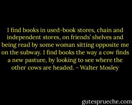 I find books in used-book stores, chain and independent stores, on friends’ shelves and being read by some woman sitting opposite me on the subway. I find books the way a cow finds a new pasture, by looking to see where the other cows are headed. - Walter Mosley