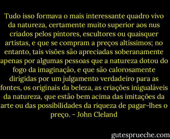 Tudo isso formava o mais interessante quadro vivo da natureza, certamente muito superior aos nus criados pelos pintores, escultores ou quaisquer artistas, e que se compram a preços altíssimos; no entanto, tais visões são apreciadas soberanamente apenas por algumas pessoas que a natureza dotou do fogo da imaginação, e que são calorosamente dirigidas por um julgamento verdadeiro para as fontes, os originais da beleza, as criações inigualáveis da natureza, que estão bem acima das imitações da arte ou das possibilidades da riqueza de pagar-lhes o preço. - John Cleland