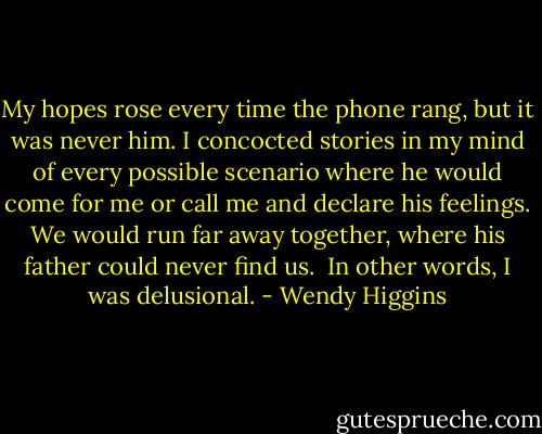 My hopes rose every time the phone rang, but it was never him. I concocted stories in my mind of every possible scenario where he would come for me or call me and declare his feelings. We would run far away together, where his father could never find us.<br /><br />In other words, I was delusional. - Wendy Higgins