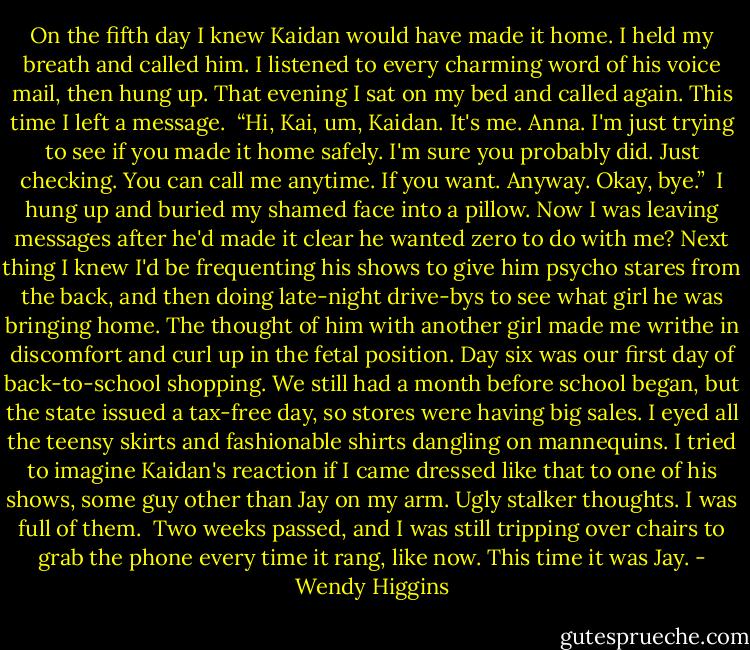 On the fifth day I knew Kaidan would have made it home. I held my breath and called him. I listened to every charming word of his voice mail, then hung up. That evening I sat on my bed and called again. This time I left a message.<br /><br />“Hi, Kai, um, Kaidan. It's me. Anna. I'm just trying to see if you made it home safely. I'm sure you probably did. Just checking. You can call me anytime. If you want. Anyway. Okay, bye.”<br /><br />I hung up and buried my shamed face into a pillow. Now I was leaving messages after he'd made it clear he wanted zero to do with me? Next thing I knew I'd be frequenting his shows to give him psycho stares from the back, and then doing late-night drive-bys to see what girl he was bringing home. The thought of him with another girl made me writhe in discomfort and curl up in the fetal position.<br />Day six was our first day of back-to-school shopping. We still had a month before school began, but the state issued a tax-free day, so stores were having big sales. I eyed all the teensy skirts and fashionable shirts dangling on mannequins. I tried to imagine Kaidan's reaction if I came dressed like that to one of his shows, some guy other than Jay on my arm. Ugly stalker thoughts. I was full of them. <br />Two weeks passed, and I was still tripping over chairs to grab the phone every time it rang, like now.<br />This time it was Jay. - Wendy Higgins