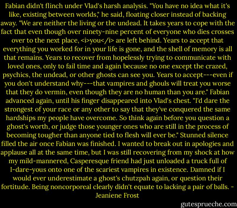 Fabian didn't flinch under Vlad's harsh analysis. "You have no idea what it's like, existing between worlds," he said, floating closer instead of backing away. "We are neither the living or the undead. It takes years to cope with the fact that even though over ninety-nine percent of everyone who dies crosses over to the next place, <i>you</i> are left behind. Years to accept that everything you worked for in your life is gone, and the shell of memory is all that remains. Years to recover from hopelessly trying to communicate with loved ones, only to fail time and again because no one except the crazed, psychics, the undead, or other ghosts can see you. Years to accept---even if you don't understand why---that vampires and ghouls will treat you worse that they do vermin, even though they are no human than you are."<br />Fabian advanced again, until his finger disappeared into Vlad's chest. "I'd dare the strongest of your race or any other to say that they've conquered the same hardships my people have overcome. So think again before you question a ghost's worth, or judge those younger ones who are still in the process of becoming tougher than anyone tied to flesh will ever be."<br />Stunned silence filled the air once Fabian was finished. I wanted to break out in apologies and applause all at the same time, but I was still recovering from my shock at how my mild-mannered, Casperesque friend had just unloaded a truck full of I-dare-yous onto one of the scariest vampires in existence. Damned if I would ever underestimate a ghost's chutzpah again, or question their fortitude. Being noncorporeal clearly didn't equate to lacking a pair of balls. - Jeaniene Frost