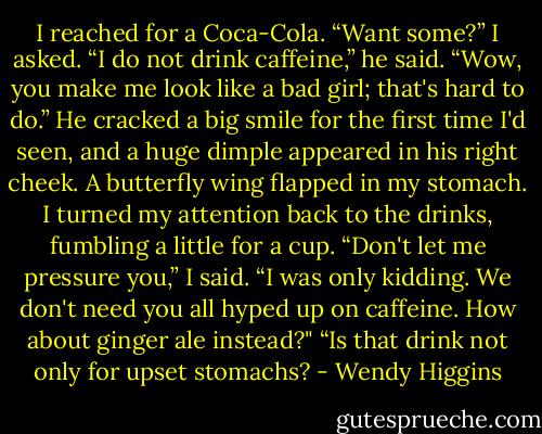 I reached for a Coca-Cola.<br />“Want some?” I asked.<br />“I do not drink caffeine,” he said.<br />“Wow, you make me look like a bad girl; that's hard to do.”<br />He cracked a big smile for the first time I'd seen, and a huge dimple appeared in his right cheek. A butterfly wing flapped in my stomach. I turned my attention back to the drinks, fumbling a little for a cup.<br />“Don't let me pressure you,” I said. “I was only kidding. We don't need you all hyped up on caffeine. How about ginger ale instead?"<br />“Is that drink not only for upset stomachs? - Wendy Higgins