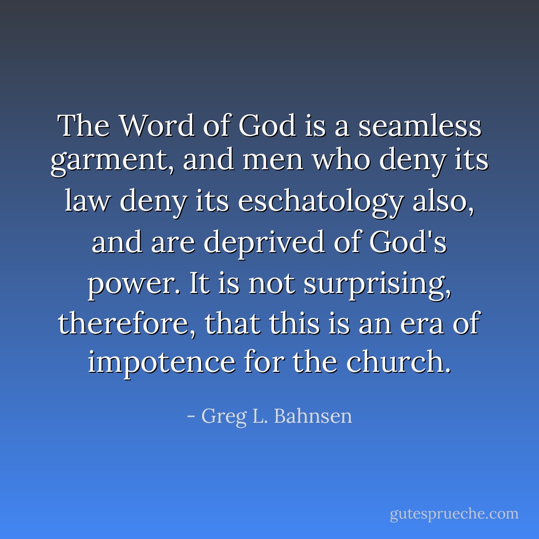 The Word of God is a seamless garment, and men who deny its law deny its eschatology also, and are deprived of God's power. It is not surprising, therefore, that this is an era of impotence for the church. - Greg L. Bahnsen