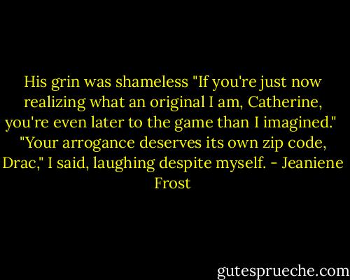 His grin was shameless "If you're just now realizing what an original I am, Catherine, you're even later to the game than I imagined."<br /><br />"Your arrogance deserves its own zip code, Drac," I said, laughing despite myself. - Jeaniene Frost