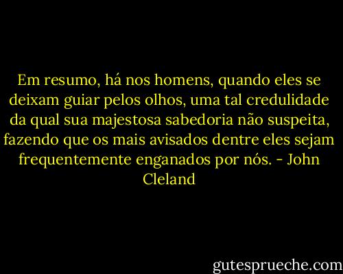 Em resumo, há nos homens, quando eles se deixam guiar pelos olhos, uma tal credulidade da qual sua majestosa sabedoria não suspeita, fazendo que os mais avisados dentre eles sejam frequentemente enganados por nós. - John Cleland