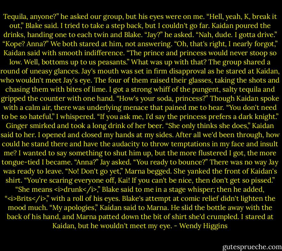 Tequila, anyone?” he asked our group, but his eyes were on me.<br />“Hell, yeah, K, break it out,” Blake said.<br />I tried to take a step back, but I couldn't go far.<br />Kaidan poured the drinks, handing one to each twin and Blake.<br />“Jay?” he asked.<br />“Nah, dude. I gotta drive.”<br />“Kope? Anna?”<br />We both stared at him, not answering.<br />“Oh, that's right, I nearly forgot,” Kaidan said with smooth indifference. “The prince and princess would never stoop so low. Well, bottoms up to us peasants.”<br />What was up with that? The group shared a round of uneasy glances. Jay's mouth was set in firm disapproval as he stared at Kaidan, who wouldn't meet Jay's eye.<br />The four of them raised their glasses, taking the shots and chasing them with bites of lime.<br />I got a strong whiff of the pungent, salty tequila and gripped the counter with one hand.<br />“How's your soda, princess?” Though Kaidan spoke with a calm air, there was underlying menace that pained me to hear.<br />“You don't need to be so hateful,” I whispered.<br />“If you ask me, I'd say the princess prefers a dark knight.” Ginger smirked and took a long drink of her beer.<br />“She only thinks she does,” Kaidan said to her.<br />I opened and closed my hands at my sides. After all we'd been through, how could he stand there and have the audacity to throw temptations in my face and insult me? I wanted to say something to shut him up, but the more flustered I got, the more tongue-tied I became.<br />“Anna?” Jay asked. “You ready to bounce?”<br />There was no way Jay was ready to leave.<br />“No! Don't go yet,” Marna begged. She yanked the front of Kaidan's shirt. “You're scaring everyone off, Kai! If you can't be nice, then don't get so pissed.”<br />“She means <i>drunk</i>,” Blake said to me in a stage whisper; then he added, “<i>Brits</i>,” with a roll of his eyes.<br />Blake's attempt at comic relief didn't lighten the mood much.<br />“My apologies,” Kaidan said to Marna. He slid the bottle away with the back of his hand, and Marna patted down the bit of shirt she'd crumpled. I stared at Kaidan, but he wouldn't meet my eye. - Wendy Higgins