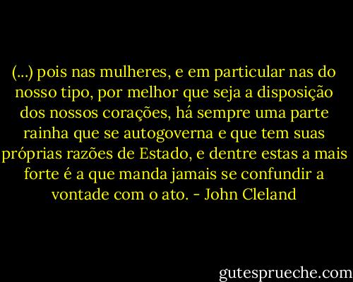 (...) pois nas mulheres, e em particular nas do nosso tipo, por melhor que seja a disposição dos nossos corações, há sempre uma parte rainha que se autogoverna e que tem suas próprias razões de Estado, e dentre estas a mais forte é a que manda jamais se confundir a vontade com o ato. - John Cleland