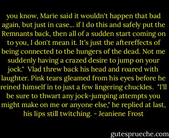 you know, Marie said it wouldn't happen that bad again, but just in case... if I do this and safely put the Remnants back, then all of a sudden start coming on to you, I don't mean it. It's just the aftereffects of being connected to the hungers of the dead. Not me suddenly having a crazed desire to jump on your jock."<br /><br />Vlad threw back his head and roared with laughter. Pink tears gleamed from his eyes before he reined himself in to just a few lingering chuckles.<br /><br />"I'll be sure to thwart any jock-jumping attempts you might make on me or anyone else," he replied at last, his lips still twitching. - Jeaniene Frost