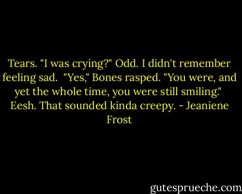Tears. "I was crying?" Odd. I didn't remember feeling sad.<br /><br />"Yes," Bones rasped. "You were, and yet the whole time, you were still smiling."<br /><br />Eesh. That sounded kinda creepy. - Jeaniene Frost