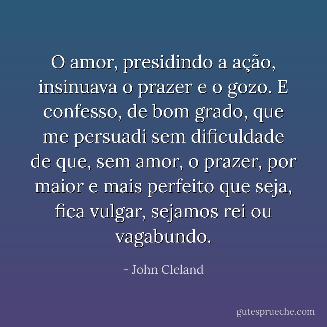 O amor, presidindo a ação, insinuava o prazer e o gozo. E confesso, de bom grado, que me persuadi sem dificuldade de que, sem amor, o prazer, por maior e mais perfeito que seja, fica vulgar, sejamos rei ou vagabundo. - John Cleland