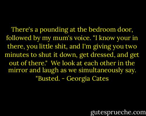 There's a pounding at the bedroom door, followed by my mum's voice. "I know your in there, you little shit, and I'm giving you two minutes to shut it down, get dressed, and get out of there."<br /><br />We look at each other in the mirror and laugh as we simultaneously say. "Busted. - Georgia Cates