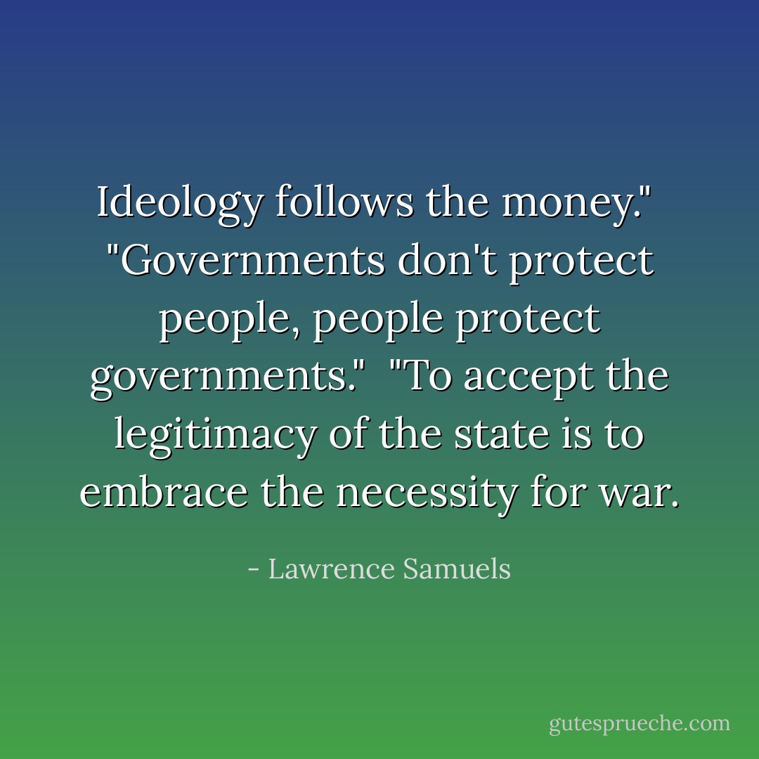 Ideology follows the money."<br /><br />"Governments don't protect people, people protect governments."<br /><br />"To accept the legitimacy of the state is to embrace the necessity for war. - Lawrence Samuels