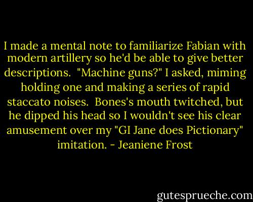 I made a mental note to familiarize Fabian with modern artillery so he'd be able to give better descriptions.<br /><br />"Machine guns?" I asked, miming holding one and making a series of rapid staccato noises.<br /><br />Bones's mouth twitched, but he dipped his head so I wouldn't see his clear amusement over my "GI Jane does Pictionary" imitation. - Jeaniene Frost