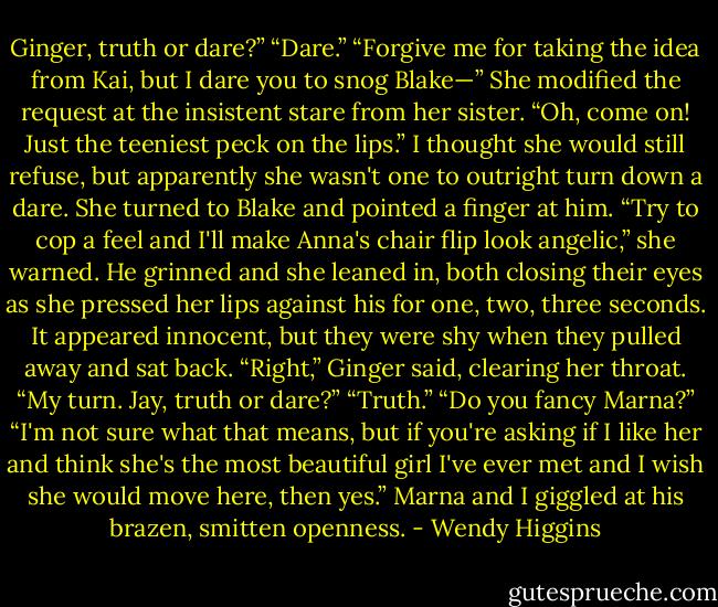 Ginger, truth or dare?”<br />“Dare.”<br />“Forgive me for taking the idea from Kai, but I dare you to snog Blake—” She modified the request at the insistent stare from her sister. “Oh, come on! Just the teeniest peck on the lips.”<br />I thought she would still refuse, but apparently she wasn't one to outright turn down a dare. She turned to Blake and pointed a finger at him.<br />“Try to cop a feel and I'll make Anna's chair flip look angelic,” she warned.<br />He grinned and she leaned in, both closing their eyes as she pressed her lips against his for one, two, three seconds. It appeared innocent, but they were shy when they pulled away and sat back.<br />“Right,” Ginger said, clearing her throat. “My turn. Jay, truth or dare?”<br />“Truth.”<br />“Do you fancy Marna?”<br />“I'm not sure what that means, but if you're asking if I like her and think she's the most beautiful girl I've ever met and I wish she would move here, then yes.”<br />Marna and I giggled at his brazen, smitten openness. - Wendy Higgins