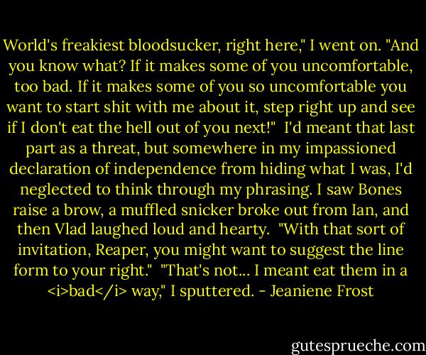 World's freakiest bloodsucker, right here," I went on. "And you know what? If it makes some of you uncomfortable, too bad. If it makes some of you so uncomfortable you want to start shit with me about it, step right up and see if I don't eat the hell out of you next!"<br /><br />I'd meant that last part as a threat, but somewhere in my impassioned declaration of independence from hiding what I was, I'd neglected to think through my phrasing. I saw Bones raise a brow, a muffled snicker broke out from Ian, and then Vlad laughed loud and hearty.<br /><br />"With that sort of invitation, Reaper, you might want to suggest the line form to your right."<br /><br />"That's not... I meant eat them in a <i>bad</i> way," I sputtered. - Jeaniene Frost