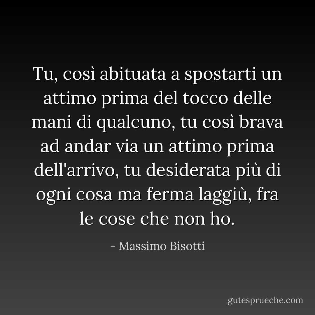 Tu, così abituata a spostarti un attimo prima del tocco delle mani di qualcuno, tu così brava ad andar via un attimo prima dell'arrivo, tu desiderata più di ogni cosa ma ferma laggiù, fra le cose che non ho. - Massimo Bisotti