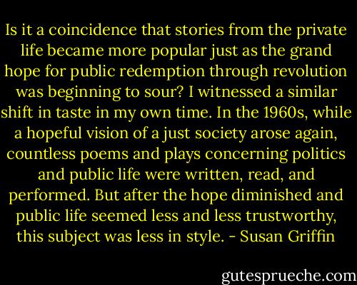 Is it a coincidence that stories from the private life became more popular just as the grand hope for public redemption through revolution was beginning to sour? I witnessed a similar shift in taste in my own time. In the 1960s, while a hopeful vision of a just society arose again, countless poems and plays concerning politics and public life were written, read, and performed. But after the hope diminished and public life seemed less and less trustworthy, this subject was less in style. - Susan Griffin