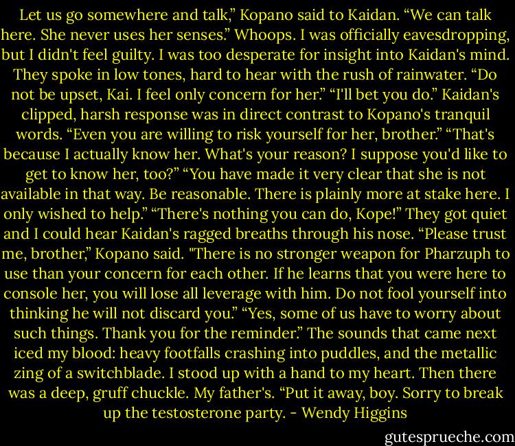 Let us go somewhere and talk,” Kopano said to Kaidan.<br />“We can talk here. She never uses her senses.”<br />Whoops. I was officially eavesdropping, but I didn't feel guilty. I was too desperate for insight into Kaidan's mind. They spoke in low tones, hard to hear with the rush of rainwater.<br />“Do not be upset, Kai. I feel only concern for her.”<br />“I'll bet you do.”<br />Kaidan's clipped, harsh response was in direct contrast to Kopano's tranquil words.<br />“Even you are willing to risk yourself for her, brother.”<br />“That's because I actually know her. What's your reason? I suppose you'd like to get to know her, too?”<br />“You have made it very clear that she is not available in that way. Be reasonable. There is plainly more at stake here. I only wished to help.”<br />“There's nothing you can do, Kope!”<br />They got quiet and I could hear Kaidan's ragged breaths through his nose.<br />“Please trust me, brother,” Kopano said. "There is no stronger weapon for Pharzuph to use than your concern for each other. If he learns that you were here to console her, you will lose all leverage with him. Do not fool yourself into thinking he will not discard you.”<br />“Yes, some of us have to worry about such things. Thank you for the reminder.”<br />The sounds that came next iced my blood: heavy footfalls crashing into puddles, and the metallic zing of a switchblade. I stood up with a hand to my heart. Then there was a deep, gruff chuckle. My father's.<br />“Put it away, boy. Sorry to break up the testosterone party. - Wendy Higgins
