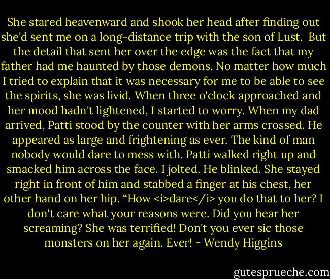 She stared heavenward and shook her head after finding out she'd sent me on a long-distance trip with the son of Lust. <br />But the detail that sent her over the edge was the fact that my father had me haunted by those demons. No matter how much I tried to explain that it was necessary for me to be able to see the spirits, she was livid. When three o'clock approached and her mood hadn't lightened, I started to worry.<br />When my dad arrived, Patti stood by the counter with her arms crossed. He appeared as large and frightening as ever. The kind of man nobody would dare to mess with.<br />Patti walked right up and smacked him across the face.<br />I jolted. He blinked. She stayed right in front of him and stabbed a finger at his chest, her other hand on her hip.<br />“How <i>dare</i> you do that to her? I don't care what your reasons were. Did you hear her screaming? She was terrified! Don't you ever sic those monsters on her again. Ever! - Wendy Higgins