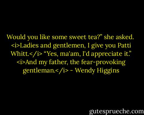 Would you like some sweet tea?” she asked. <br /><i>Ladies and gentlemen, I give you Patti Whitt.</i><br />“Yes, ma'am, I'd appreciate it.” <i>And my father, the fear-provoking gentleman.</i> - Wendy Higgins