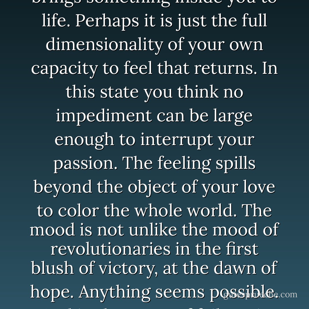 The hope you feel when you are in love is not necessarily for anything in particular. Love brings something inside you to life. Perhaps it is just the full dimensionality of your own capacity to feel that returns. In this state you think no impediment can be large enough to interrupt your passion. The feeling spills beyond the object of your love to color the whole world. The mood is not unlike the mood of revolutionaries in the first blush of victory, at the dawn of hope. Anything seems possible. And in the event of failure, it will be this taste of possibility that makes disillusion bitter. - Susan Griffin