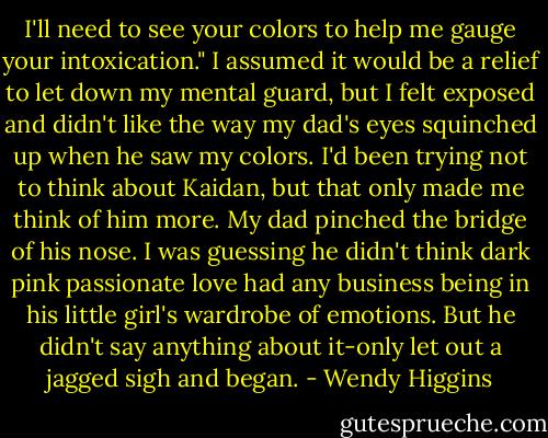 I'll need to see your colors to help me gauge your intoxication."<br />I assumed it would be a relief to let down my mental guard, but I felt exposed and didn't like the way my dad's eyes squinched up when he saw my colors. I'd been trying not to think about Kaidan, but that only made me think of him more. My dad pinched the bridge of his nose. I was guessing he didn't think dark pink passionate love had any business being in his little girl's wardrobe of emotions. But he didn't say anything about it-only let out a jagged sigh and began. - Wendy Higgins