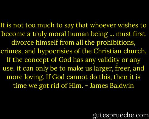 It is not too much to say that whoever wishes to become a truly moral human being ... must first divorce himself from all the prohibitions, crimes, and hypocrisies of the Christian church. If the concept of God has any validity or any use, it can only be to make us larger, freer, and more loving. If God cannot do this, then it is time we got rid of Him. - James Baldwin
