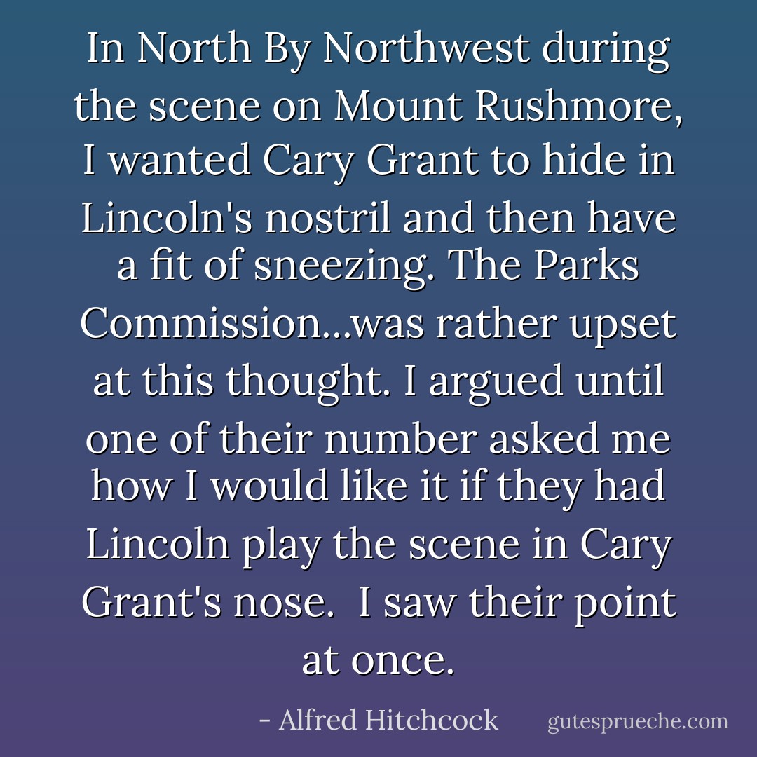 In <i>North By Northwest</i> during the scene on Mount Rushmore, I wanted Cary Grant to hide in Lincoln's nostril and then have a fit of sneezing. The Parks Commission...was rather upset at this thought. I argued until one of their number asked me how I would like it if they had Lincoln play the scene in Cary Grant's nose.<br /><br />I saw their point at once. - Alfred Hitchcock