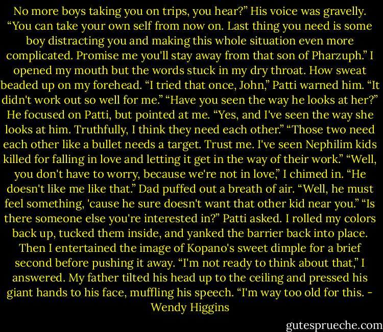 No more boys taking you on trips, you hear?” His voice was gravelly. “You can take your own self from now on. Last thing you need is some boy distracting you and making this whole situation even more complicated. Promise me you'll stay away from that son of Pharzuph.”<br />I opened my mouth but the words stuck in my dry throat. How sweat beaded up on my forehead.<br />“I tried that once, John,” Patti warned him. “It didn't work out so well for me.”<br />“Have you seen the way he looks at her?” He focused on Patti, but pointed at me.<br />“Yes, and I've seen the way she looks at him. Truthfully, I think they need each other.”<br />“Those two need each other like a bullet needs a target. Trust me. I've seen Nephilim kids killed for falling in love and letting it get in the way of their work.”<br />“Well, you don't have to worry, because we're not in love,” I chimed in. “He doesn't like me like that.”<br />Dad puffed out a breath of air. “Well, he must feel something, 'cause he sure doesn't want that other kid near you.”<br />“Is there someone else you're interested in?” Patti asked.<br />I rolled my colors back up, tucked them inside, and yanked the barrier back into place. Then I entertained the image of Kopano's sweet dimple for a brief second before pushing it away.<br />“I'm not ready to think about that,” I answered.<br />My father tilted his head up to the ceiling and pressed his giant hands to his face, muffling his speech. “I'm way too old for this. - Wendy Higgins