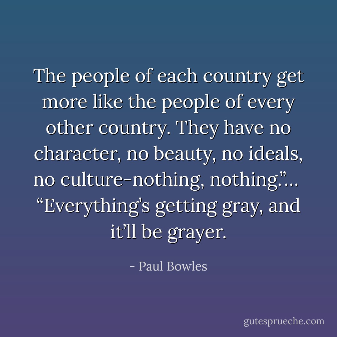 The people of each country get more like the people of every other country. They have no character, no beauty, no ideals, no culture-nothing, nothing.”… <br />“Everything’s getting gray, and it’ll be grayer. - Paul Bowles