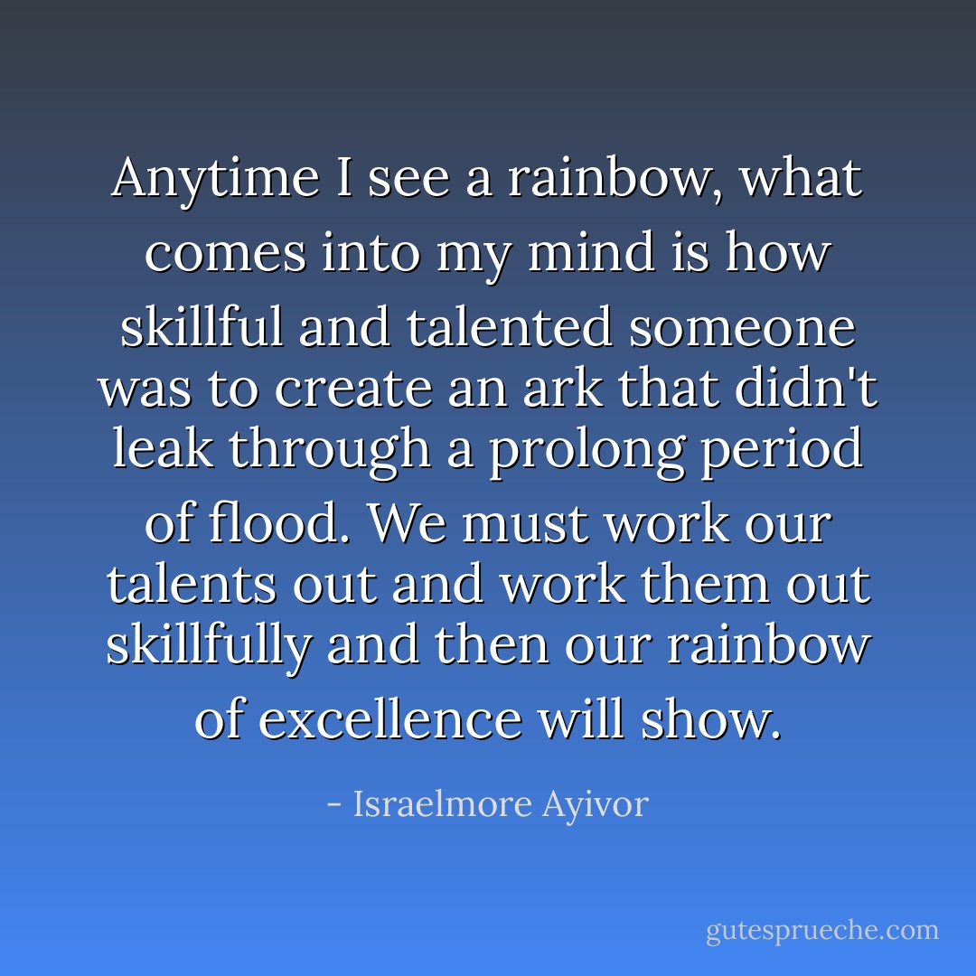 Anytime I see a rainbow, what comes into my mind is how skillful and talented someone was to create an ark that didn't leak through a prolong period of flood. We must work our talents out and work them out skillfully and then our rainbow of excellence will show. - Israelmore Ayivor
