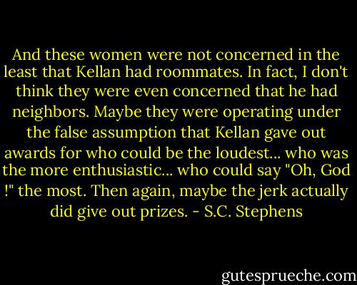 And these women were not concerned in the least that Kellan had roommates. In fact, I don't think they were even concerned that he had neighbors. Maybe they were operating under the false assumption that Kellan gave out awards for who could be the loudest... who was the more enthusiastic... who could say "Oh, God !" the most. Then again, maybe the jerk actually did give out prizes. - S.C. Stephens