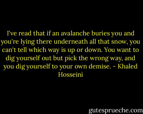 I've read that if an avalanche buries you and you're lying there underneath all that snow, you can't tell which way is up or down. You want to dig yourself out but pick the wrong way, and you dig yourself to your own demise. - Khaled Hosseini