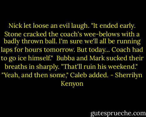 Nick let loose an evil laugh. "It ended early. Stone cracked the coach's wee-belows with a badly thrown ball. I'm sure we'll all be running laps for hours tomorrow. But today... Coach had to go ice himself."<br /><br />Bubba and Mark sucked their breaths in sharply. "That'll ruin his weekend."<br /><br />"Yeah, and then some," Caleb added. - Sherrilyn Kenyon