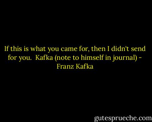 If this is what you came for, then I didn't send for you.<br /> Kafka (note to himself in journal) - Franz Kafka