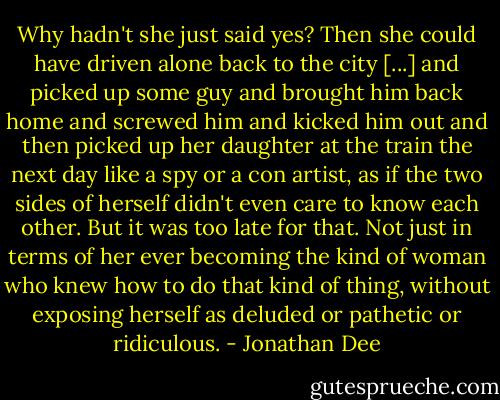 Why hadn't she just said yes? Then she could have driven alone back to the city [...] and picked up some guy and brought him back home and screwed him and kicked him out and then picked up her daughter at the train the next day like a spy or a con artist, as if the two sides of herself didn't even care to know each other. But it was too late for that. Not just in terms of her ever becoming the kind of woman who knew how to do that kind of thing, without exposing herself as deluded or pathetic or ridiculous. - Jonathan Dee