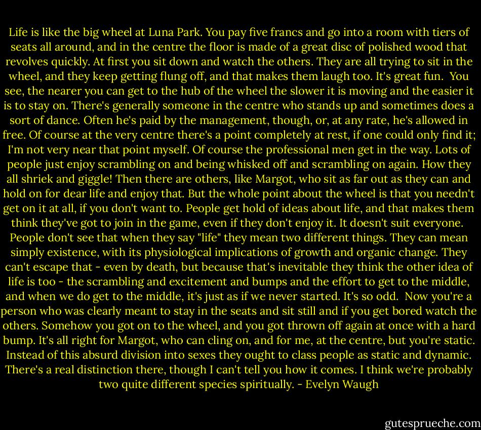 Life is like the big wheel at Luna Park. You pay five francs and go into a room with tiers of seats all around, and in the centre the floor is made of a great disc of polished wood that revolves quickly. At first you sit down and watch the others. They are all trying to sit in the wheel, and they keep getting flung off, and that makes them laugh too. It's great fun.<br /><br />You see, the nearer you can get to the hub of the wheel the slower it is moving and the easier it is to stay on. There's generally someone in the centre who stands up and sometimes does a sort of dance. Often he's paid by the management, though, or, at any rate, he's allowed in free. Of course at the very centre there's a point completely at rest, if one could only find it; I'm not very near that point myself. Of course the professional men get in the way. Lots of people just enjoy scrambling on and being whisked off and scrambling on again. How they all shriek and giggle! Then there are others, like Margot, who sit as far out as they can and hold on for dear life and enjoy that. But the whole point about the wheel is that you needn't get on it at all, if you don't want to. People get hold of ideas about life, and that makes them think they've got to join in the game, even if they don't enjoy it. It doesn't suit everyone.<br /><br />People don't see that when they say "life" they mean two different things. They can mean simply existence, with its physiological implications of growth and organic change. They can't escape that - even by death, but because that's inevitable they think the other idea of life is too - the scrambling and excitement and bumps and the effort to get to the middle, and when we do get to the middle, it's just as if we never started. It's so odd.<br /><br />Now you're a person who was clearly meant to stay in the seats and sit still and if you get bored watch the others. Somehow you got on to the wheel, and you got thrown off again at once with a hard bump. It's all right for Margot, who can cling on, and for me, at the centre, but you're static. Instead of this absurd division into sexes they ought to class people as static and dynamic. There's a real distinction there, though I can't tell you how it comes. I think we're probably two quite different species spiritually. - Evelyn Waugh