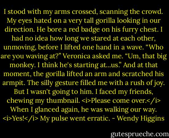 I stood with my arms crossed, scanning the crowd. My eyes hated on a very tall gorilla looking in our direction. He bore a red badge on his furry chest. I had no idea how long we stared at each other, unmoving, before I lifted one hand in a wave.<br />“Who are you waving at?” Veronica asked me.<br />“Um, that big monkey. I think he's starting at...us.”<br />And at that moment, the gorilla lifted an arm and scratched his armpit. The silly gesture filled me with a rush of joy. But I wasn't going to him.<br />I faced my friends, chewing my thumbnail. <i>Please come over.</i> When I glanced again, he was walking our way. <i>Yes!</i> My pulse went erratic. - Wendy Higgins