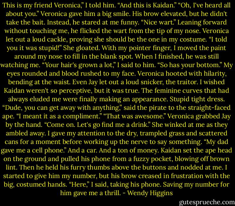 This is my friend Veronica,” I told him. “And this is Kaidan.”<br />“Oh, I've heard all about you.” Veronica gave him a big smile.<br />His brow elevated, but he didn't take the bait. Instead, he stared at me funny. “Nice wart.” Leaning forward without touching me, he flicked the wart from the tip of my nose.<br />Veronica let out a loud cackle, proving she should be the one in my costume.<br />“I told you it was stupid!” She gloated.<br />With my pointer finger, I moved the paint around my nose to fill in the blank spot. When I finished, he was still watching me.<br />“Your hair's grown a lot,” I said to him.<br />“So has your bottom.”<br />My eyes rounded and blood rushed to my face. Veronica hooted with hilarity, bending at the waist. Even Jay let out a loud snicker, the traitor.<br />I wished Kaidan weren't so perceptive, but it was true. The feminine curves that had always eluded me were finally making an appearance. Stupid tight dress.<br />“Dude, you can get away with anything,” said the pirate to the straight-faced ape.<br />“I meant it as a compliment.”<br />“That was awesome.” Veronica grabbed Jay by the hand. “Come on. Let's go find me a drink.”<br />She winked at me as they ambled away. I gave my attention to the dry, trampled grass and scattered cans for a moment before working up the nerve to say something.<br />“My dad gave me a cell phone.” And a car. And a ton of money.<br />Kaidan set the ape head on the ground and pulled his phone from a fuzzy pocket, blowing off brown lint. Then he held his furry thumbs above the buttons and nodded at me. I started to give him my number, but his brow creased in frustration with the big, costumed hands.<br />“Here,” I said, taking his phone. Saving my number for him gave me a thrill. - Wendy Higgins