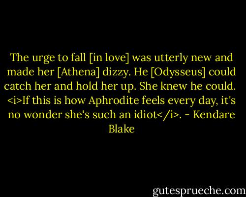 The urge to fall [in love] was utterly new and made her [Athena] dizzy. He [Odysseus] could catch her and hold her up. She knew he could.<br /><br /><i>If this is how Aphrodite feels every day, it's no wonder she's such an idiot</i>. - Kendare Blake
