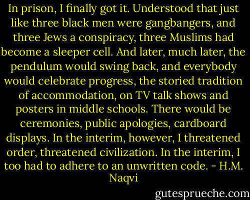 In prison, I finally got it. Understood that just like three black men were gangbangers, and three Jews a conspiracy, three Muslims had become a sleeper cell. And later, much later, the pendulum would swing back, and everybody would celebrate progress, the storied tradition of accommodation, on TV talk shows and posters in middle schools. There would be ceremonies, public apologies, cardboard displays. In the interim, however, I threatened order, threatened civilization. In the interim, I too had to adhere to an unwritten code. - H.M. Naqvi