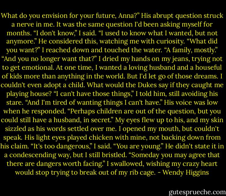 What do you envision for your future, Anna?”<br />His abrupt question struck a nerve in me. It was the same question I'd been asking myself for months.<br />“I don't know,” I said. “I used to know what I wanted, but not anymore.”<br />He considered this, watching me with curiosity. “What did you want?”<br />I reached down and touched the water. “A family, mostly.”<br />“And you no longer want that?”<br />I dried my hands on my jeans, trying not to get emotional. At one time, I wanted a loving husband and a houseful of kids more than anything in the world. But I'd let go of those dreams. I couldn't even adopt a child. What would the Dukes say if they caught me playing house?<br />“I can't have those things,” I told him, still avoiding his stare. “And I'm tired of wanting things I can't have.”<br />His voice was low when he responded. “Perhaps children are out of the question, but you could still have a husband, in secret.”<br />My eyes flew up to his, and my skin sizzled as his words settled over me. I opened my mouth, but couldn't speak. His light eyes played chicken with mine, not backing down from his claim.<br />“It's too dangerous,” I said.<br />“You are young.” He didn't state it in a condescending way, but I still bristled. “Someday you may agree that there are dangers worth facing.”<br />I swallowed, wishing my crazy heart would stop trying to break out of my rib cage. - Wendy Higgins