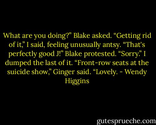 What are you doing?” Blake asked.<br />“Getting rid of it,” I said, feeling unusually antsy.<br />“That's perfectly good J!” Blake protested.<br />“Sorry.” I dumped the last of it.<br />“Front-row seats at the suicide show,” Ginger said. “Lovely. - Wendy Higgins